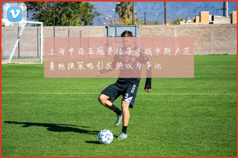 上海申花亚冠资格争夺战中斯卢茨基轮换策略引发热议与争论
