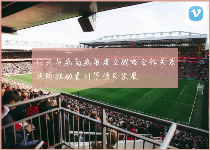 门兴与鹿岛鹿角建立战略合作关系共同推动青训等项目发展