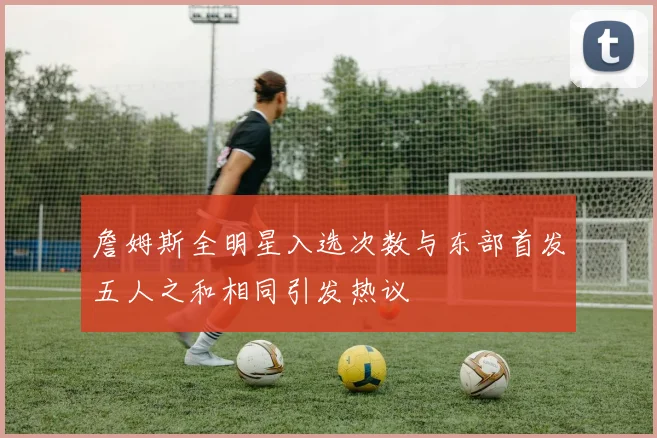 詹姆斯全明星入选次数与东部首发五人之和相同引发热议