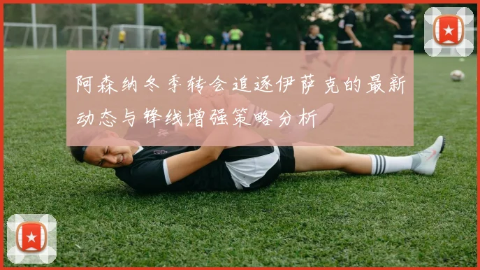 阿森纳冬季转会追逐伊萨克的最新动态与锋线增强策略分析