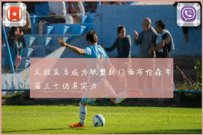 文班亚马成为联盟新门面布伦森年届三十仍具实力