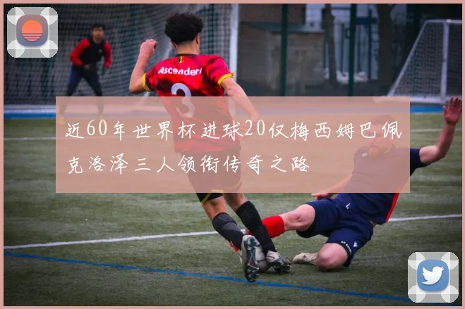 近60年世界杯进球20仅梅西姆巴佩克洛泽三人领衔传奇之路