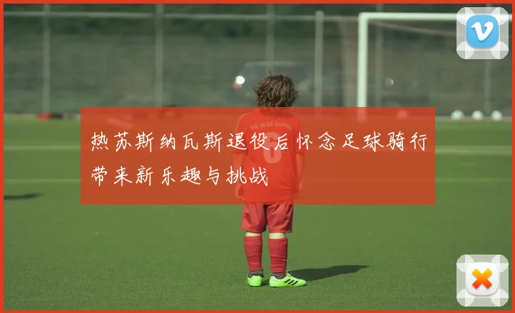 热苏斯纳瓦斯退役后怀念足球骑行带来新乐趣与挑战