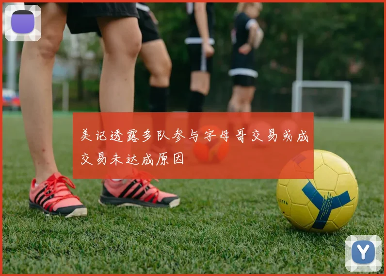 美记透露多队参与字母哥交易或成交易未达成原因