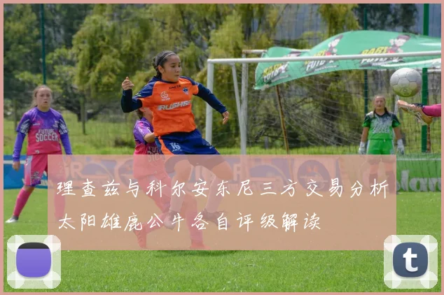 理查兹与科尔安东尼三方交易分析太阳雄鹿公牛各自评级解读