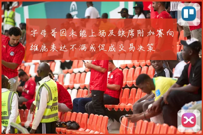 字母哥因未能上场及缺席附加赛向雄鹿表达不满或促成交易决策