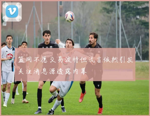 篮网不愿交易波特但流言依然引发关注消息源透露内幕
