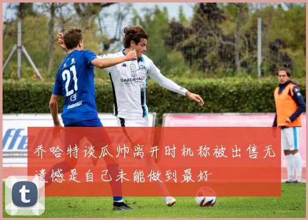 乔哈特谈瓜帅离开时机称被出售无遗憾是自己未能做到最好