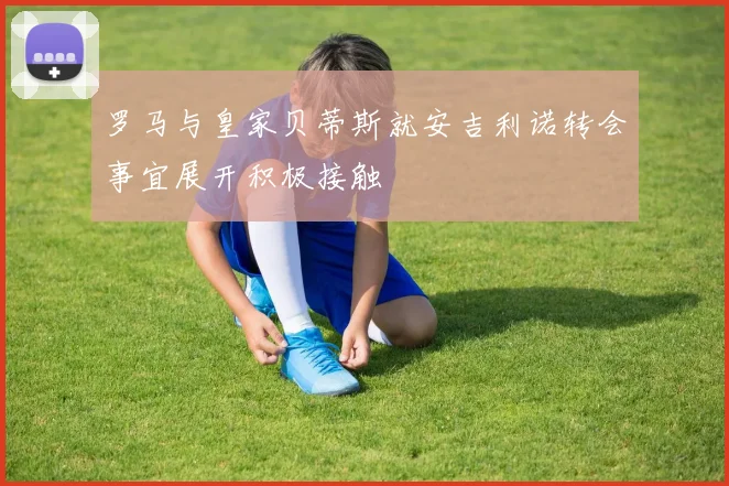 罗马与皇家贝蒂斯就安吉利诺转会事宜展开积极接触