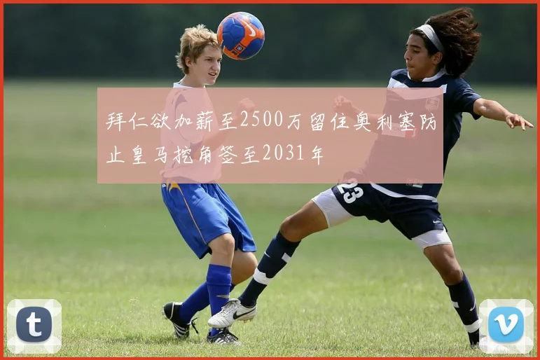 拜仁欲加薪至2500万留住奥利塞防止皇马挖角签至2031年