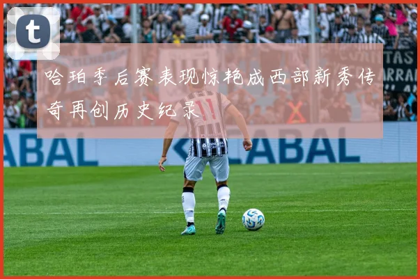 哈珀季后赛表现惊艳成西部新秀传奇再创历史纪录