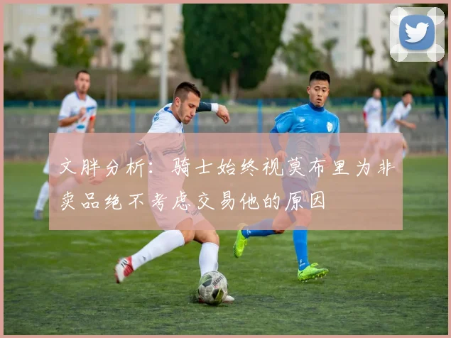 文胖分析：骑士始终视莫布里为非卖品绝不考虑交易他的原因