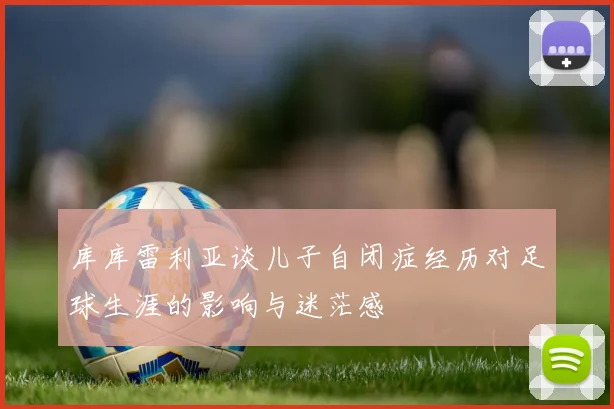 库库雷利亚谈儿子自闭症经历对足球生涯的影响与迷茫感