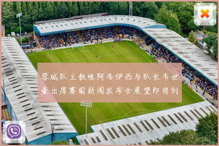 蓉城队主教练阿洛伊西与队长韦世豪出席赛前新闻发布会展望即将到来的比赛