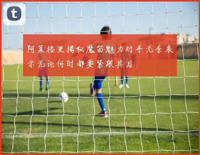 阿莱格里揭秘魔笛魅力对手无奈表示无论何时都要紧跟其后