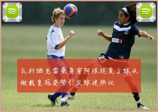 瓦科晒克雷桑身穿阿根廷复古球衣做戴皇冠姿势引发球迷热议