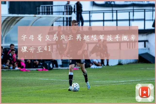 字母哥交易风云再起绿军接手概率骤升至41