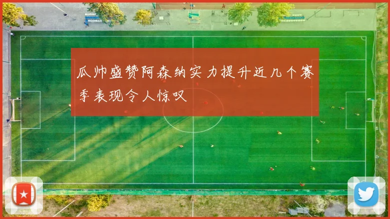 瓜帅盛赞阿森纳实力提升近几个赛季表现令人惊叹