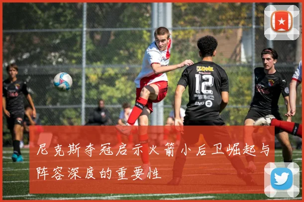 尼克斯夺冠启示火箭小后卫崛起与阵容深度的重要性