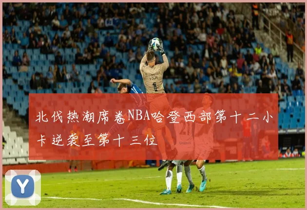 北伐热潮席卷NBA哈登西部第十二小卡逆袭至第十三位