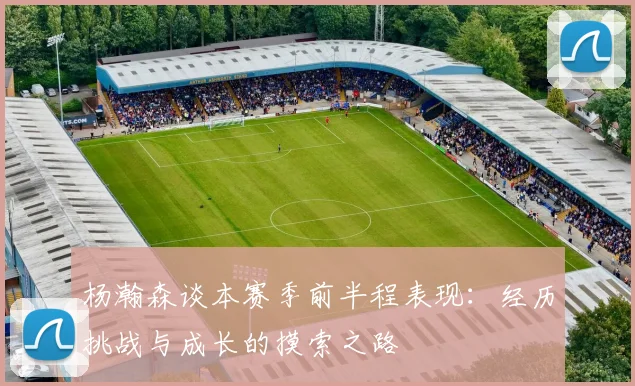 杨瀚森谈本赛季前半程表现：经历挑战与成长的摸索之路