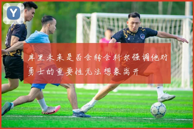 库里未来是否会转会科尔强调他对勇士的重要性无法想象离开