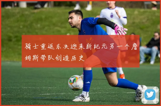 骑士重返东决迎来新纪元另一个詹姆斯带队创造历史