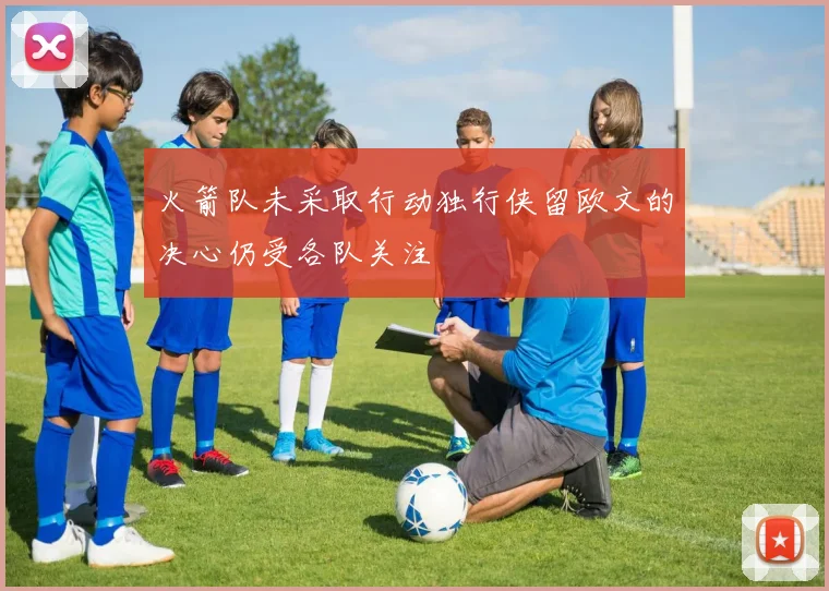 火箭队未采取行动独行侠留欧文的决心仍受各队关注